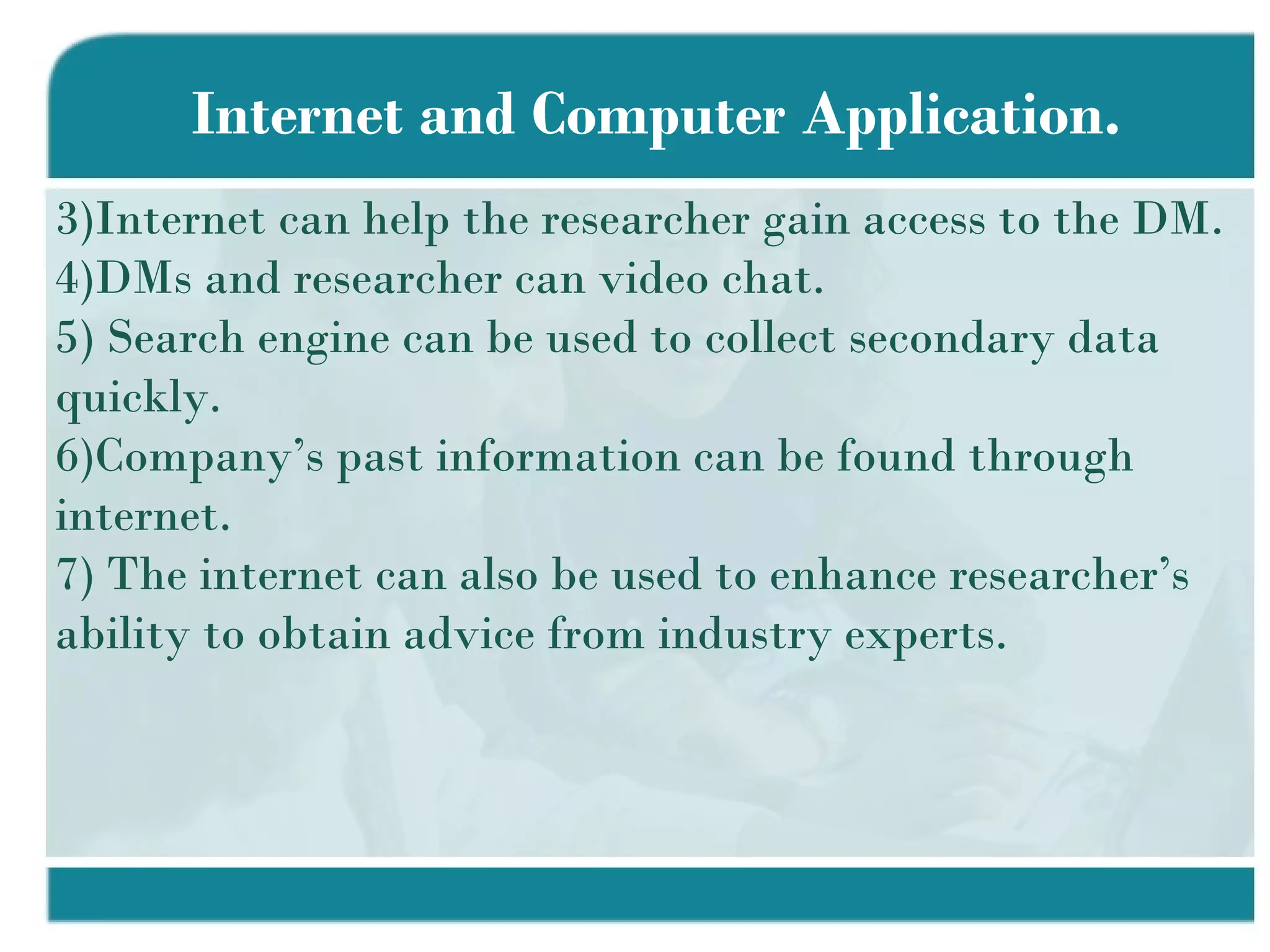 Internet and Computer Application. Internet can help the researcher gain access to the DM. DMs and researcher can video chat. Search engine can be used to collect secondary data quickly. Company’s past information can be found through internet. The internet can also be used to enhance researcher’s ability to obtain advice from industry experts.  