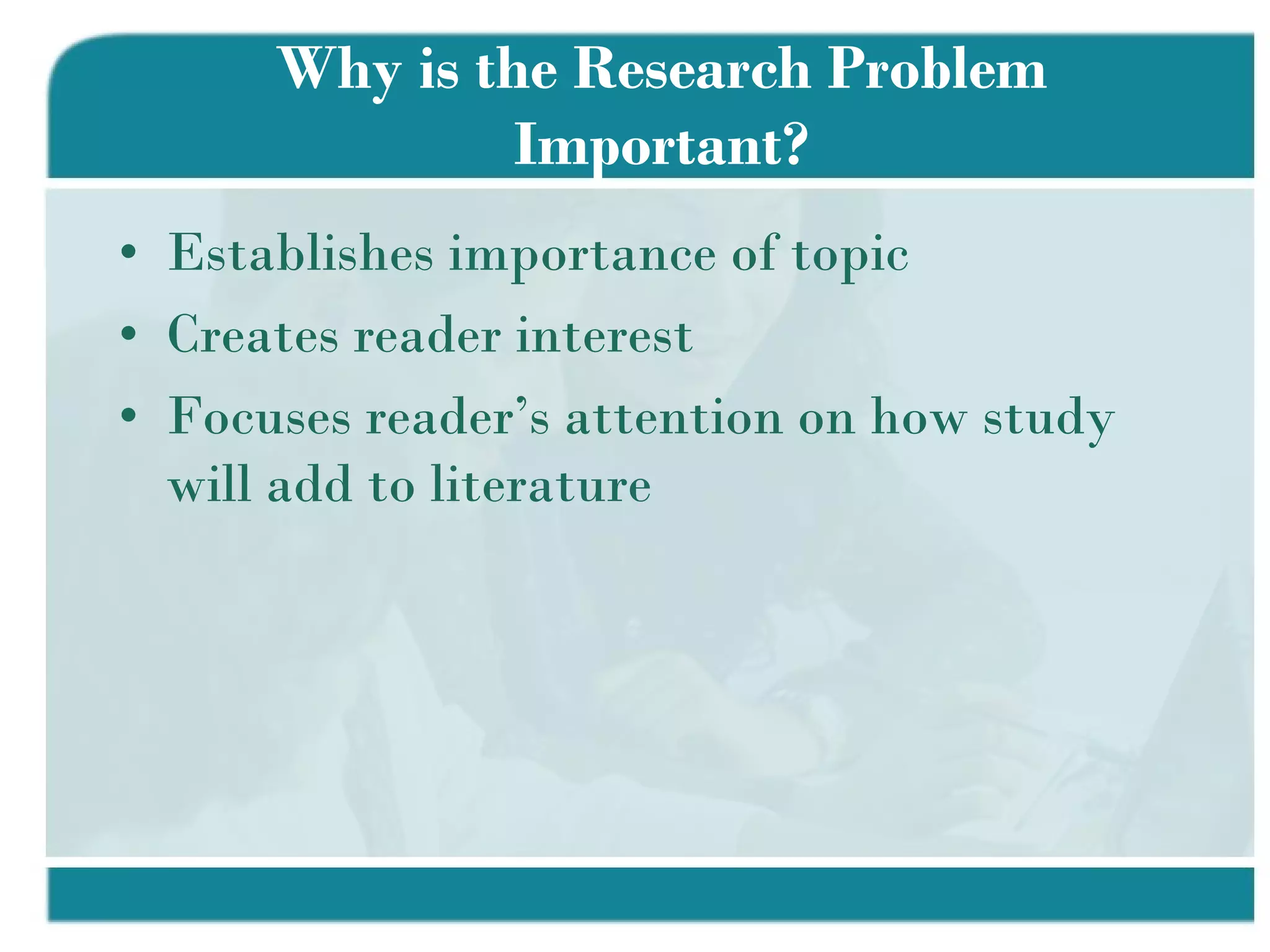 Why is the Research Problem Important? Establishes importance of topic Creates reader interest Focuses reader’s attention on how study will add to literature 