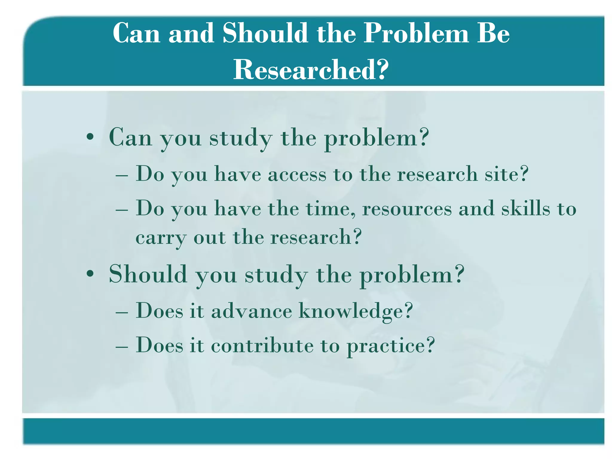 Can and Should the Problem Be Researched? Can you study the problem? Do you have access to the research site? Do you have the time, resources and skills to carry out the research? Should you study the problem? Does it advance knowledge? Does it contribute to practice? 