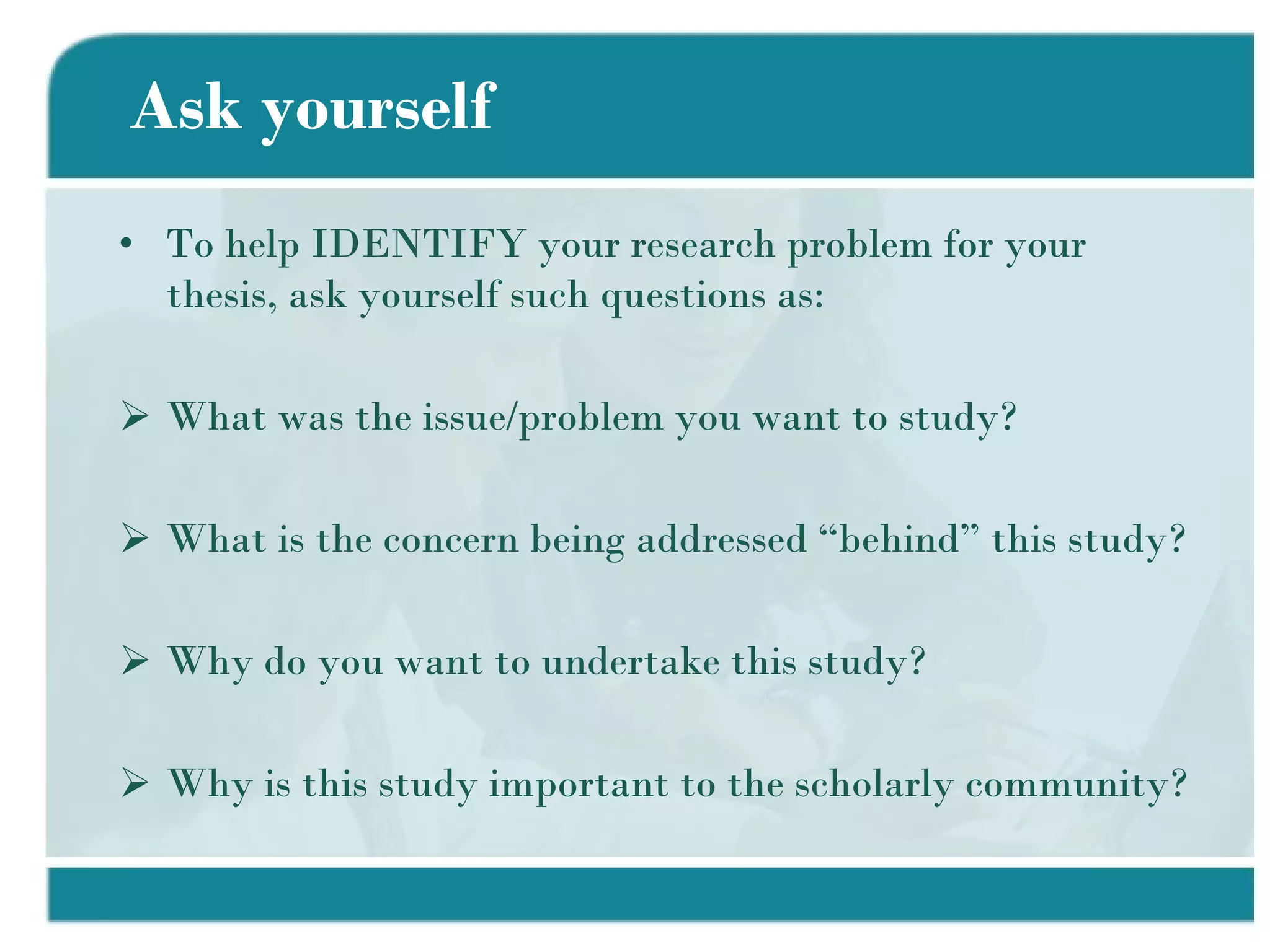 Ask yourself To help IDENTIFY your research problem for your thesis, ask yourself such questions as: What was the issue/problem you want to study? What is the concern being addressed “behind” this study? Why do you want to undertake this study? Why is this study important to the scholarly community? 