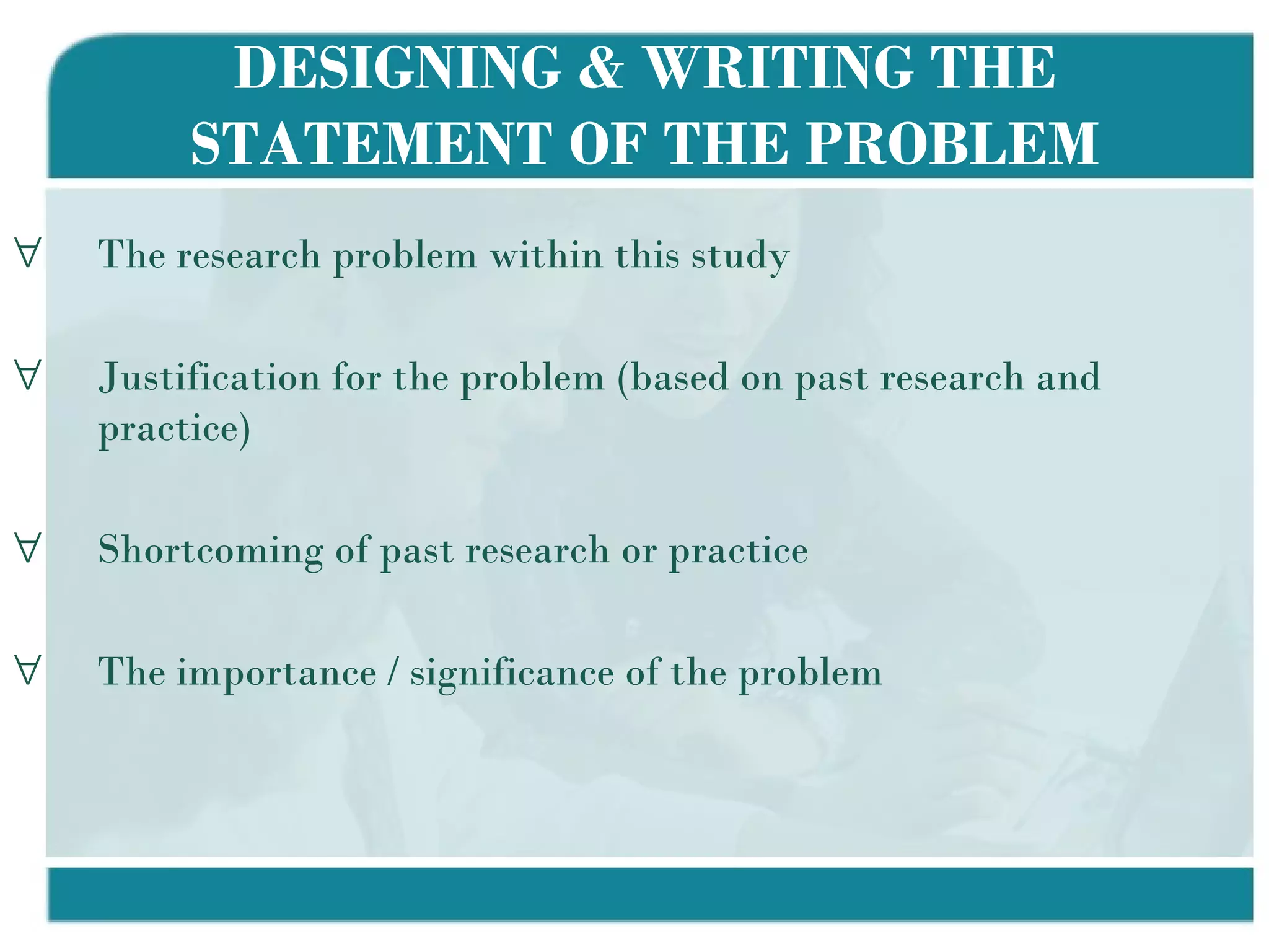 DESIGNING & WRITING THE STATEMENT OF THE PROBLEM The research problem within this study Justification for the problem (based on past research and practice) Shortcoming of past research or practice The importance / significance of the problem  