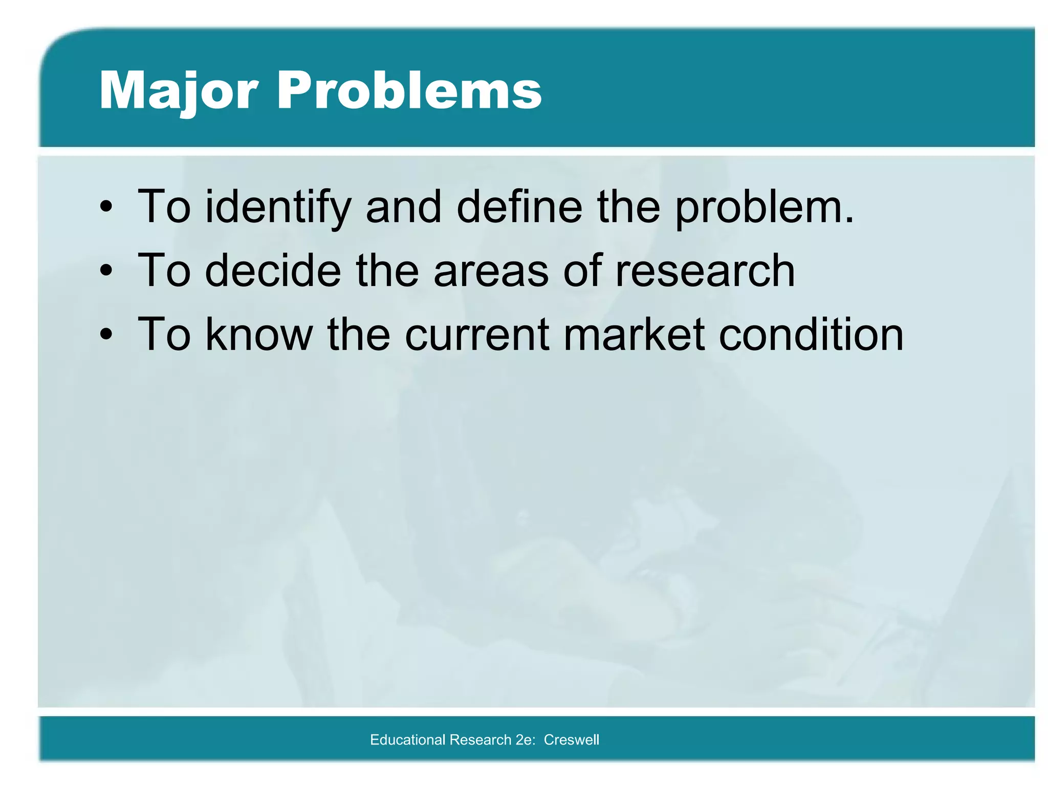 Major Problems To identify and define the problem. To decide the areas of research To know the current market condition Educational Research 2e:  Creswell 