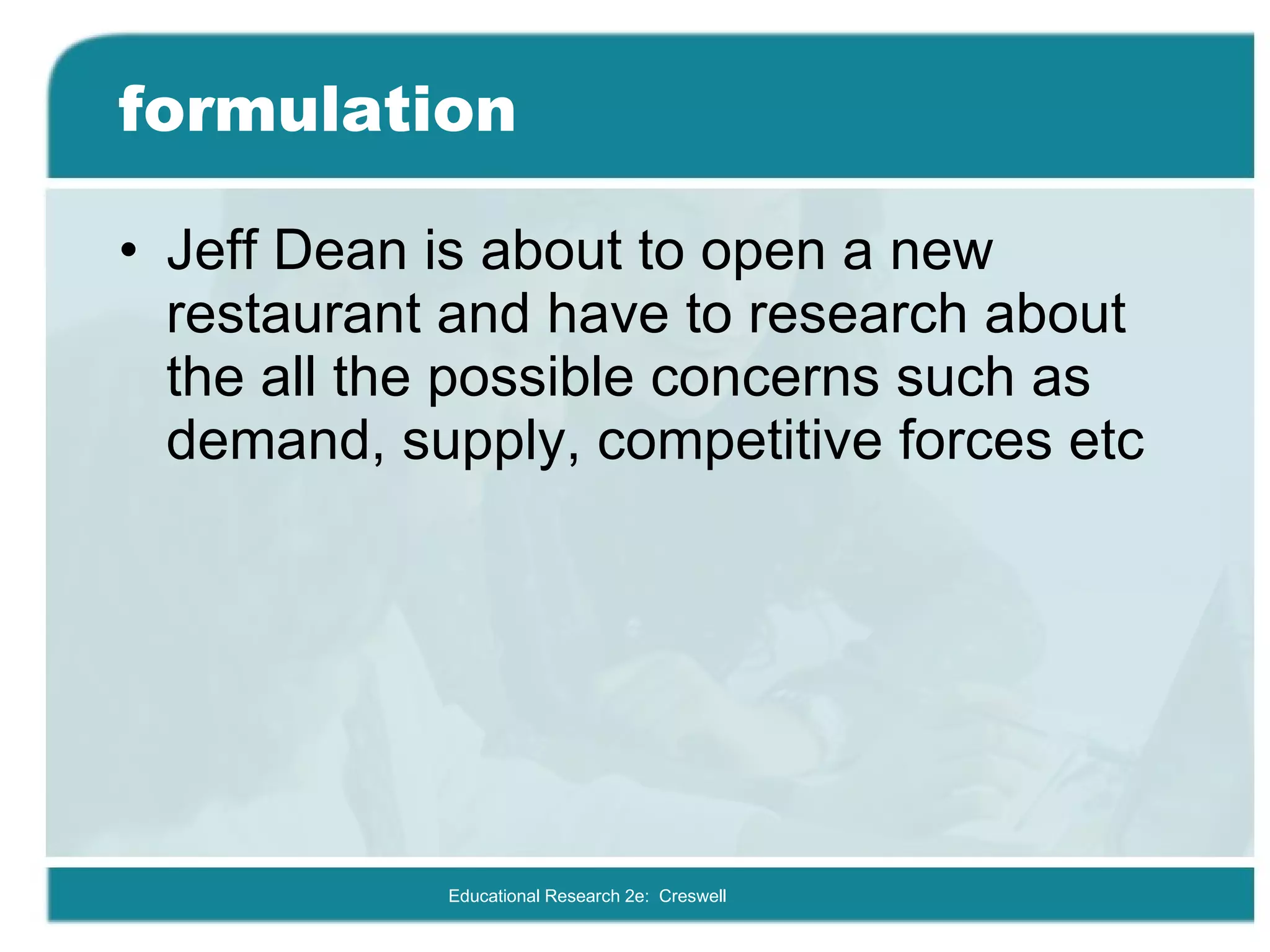 formulation Jeff Dean is about to open a new restaurant and have to research about the all the possible concerns such as demand, supply, competitive forces etc Educational Research 2e:  Creswell 