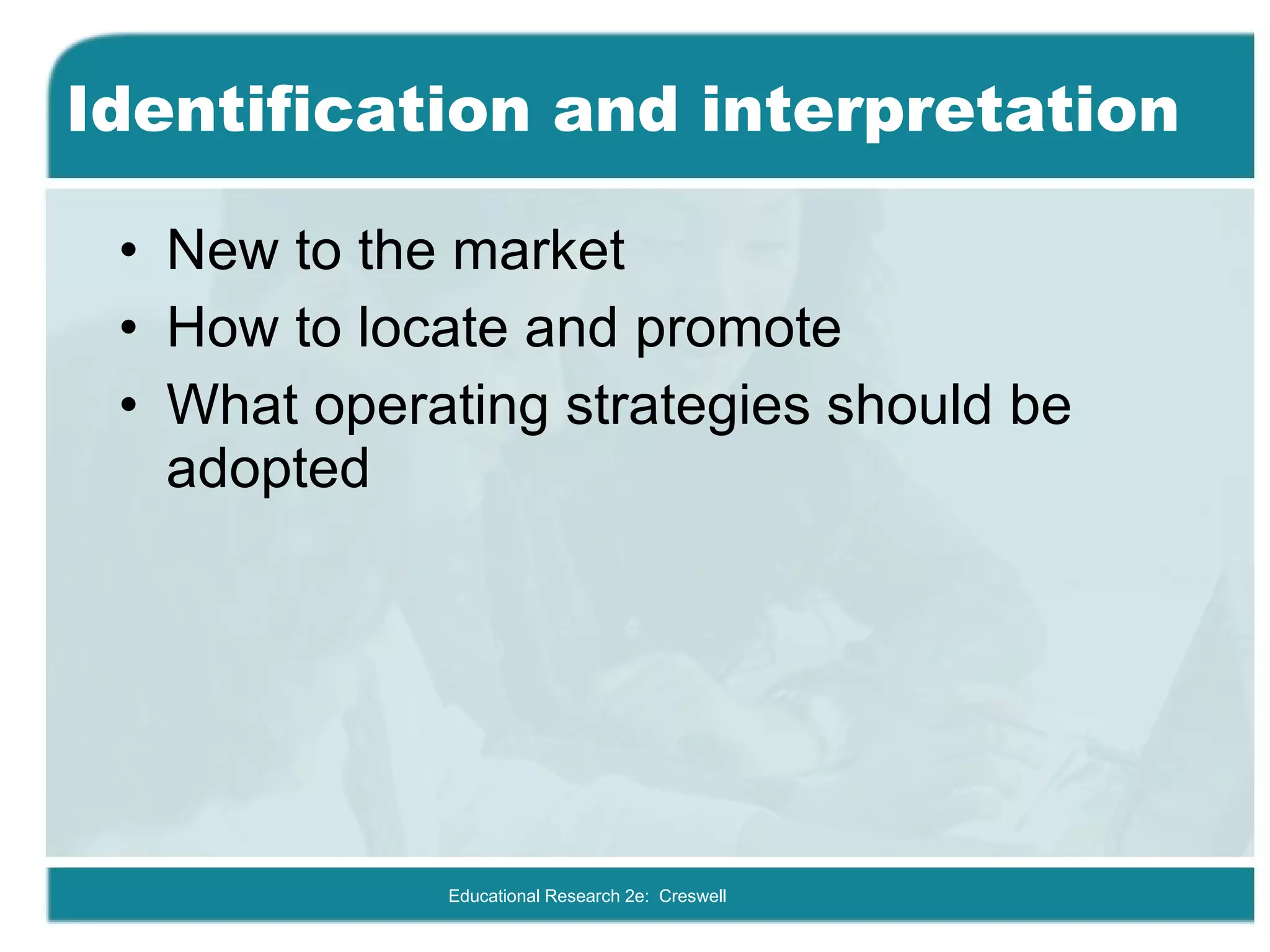 Identification and interpretation New to the market How to locate and promote What operating strategies should be adopted Educational Research 2e:  Creswell 