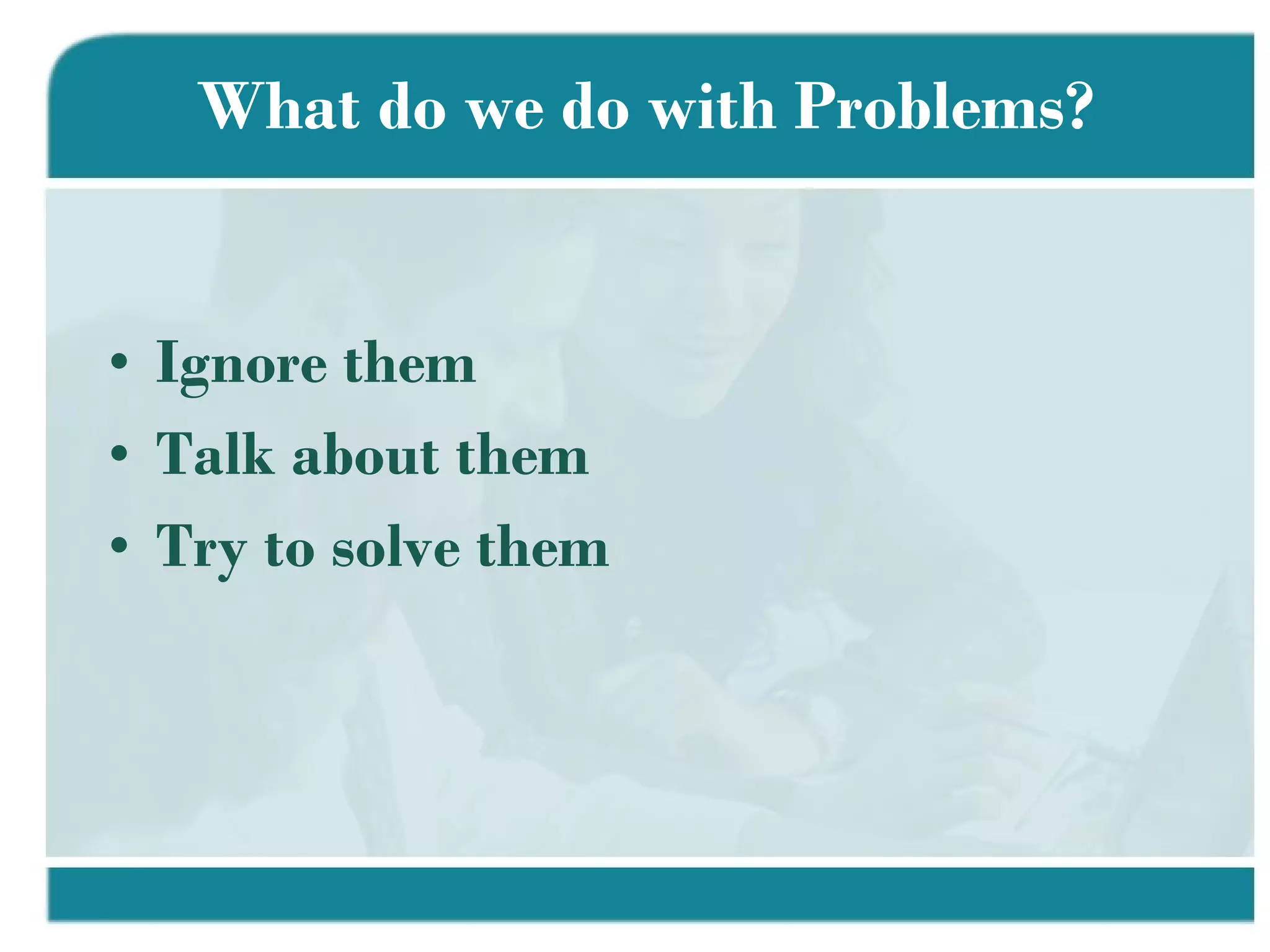 What do we do with Problems? Ignore them Talk about them Try to solve them 