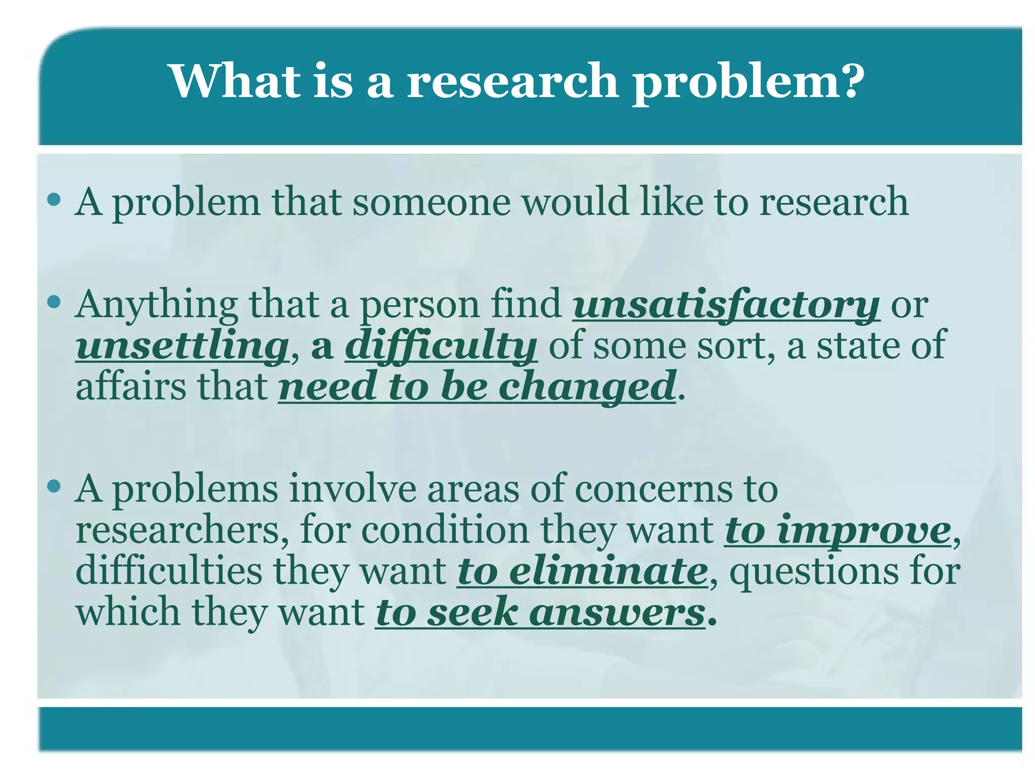 What is a research problem? A problem that someone would like to research Anything that a person find  unsatisfactory  or  unsettling ,  a  difficulty   of some sort, a state of affairs that  need to be changed . A problems involve areas of concerns to researchers, for condition they want  to improve , difficulties they want  to eliminate , questions for which they want  to seek answers . 