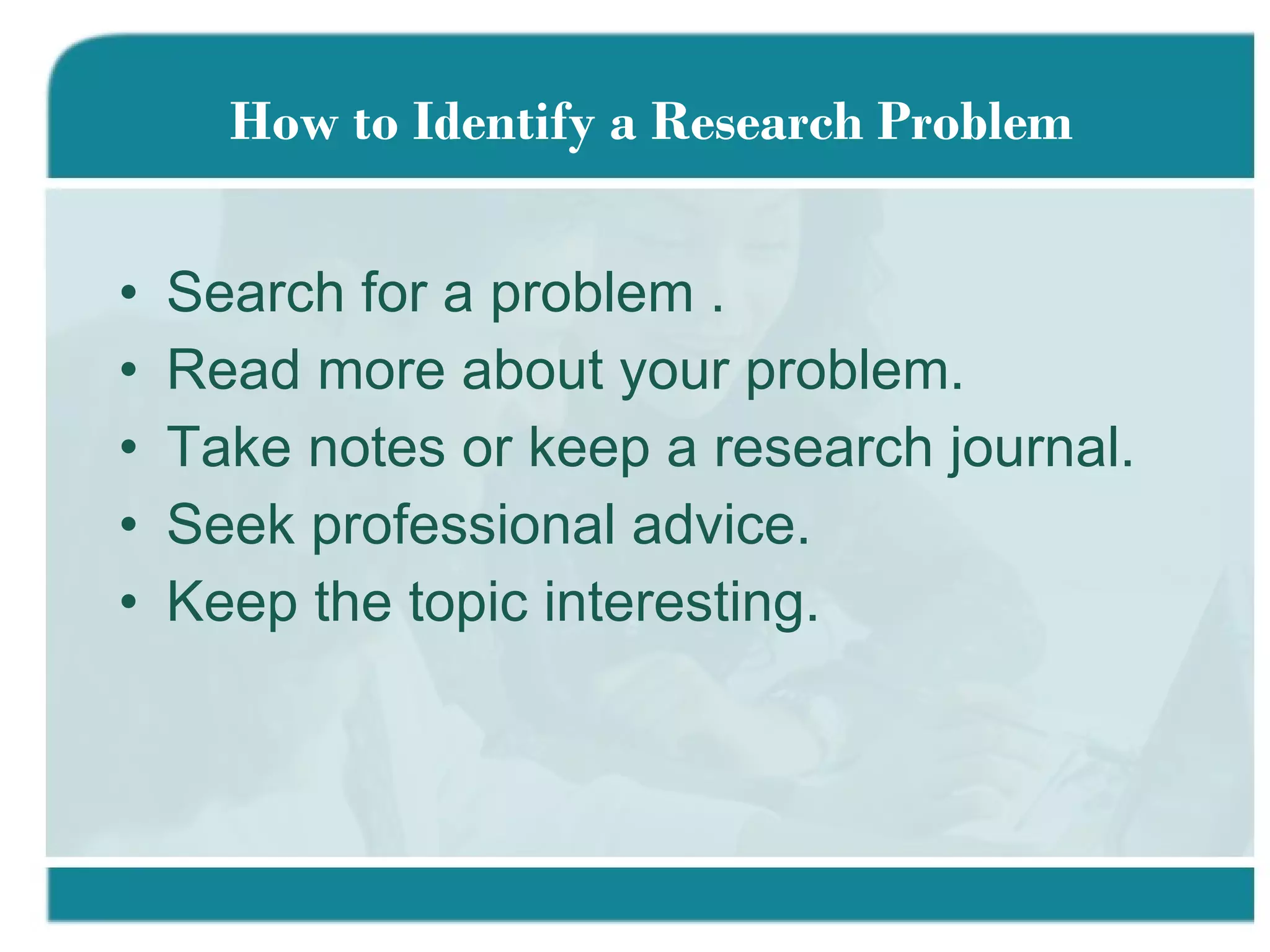 Search for a problem . Read more about your problem. Take notes or keep a research journal. Seek professional advice. Keep the topic interesting.  How to Identify a Research Problem 