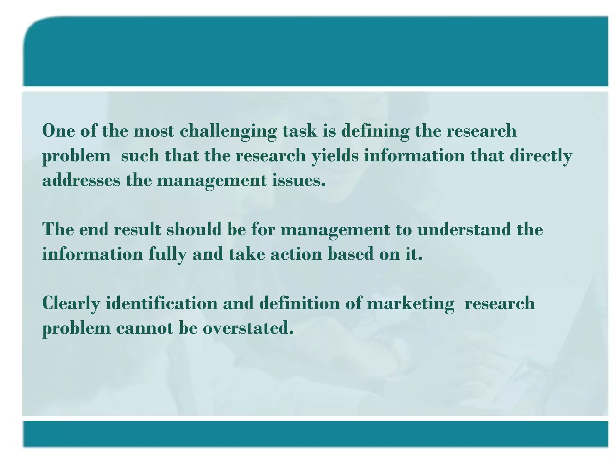 One of the most challenging task is defining the research problem  such that the research yields information that directly addresses the management issues. The end result should be for management to understand the information fully and take action based on it. Clearly identification and definition of marketing  research problem cannot be overstated. 