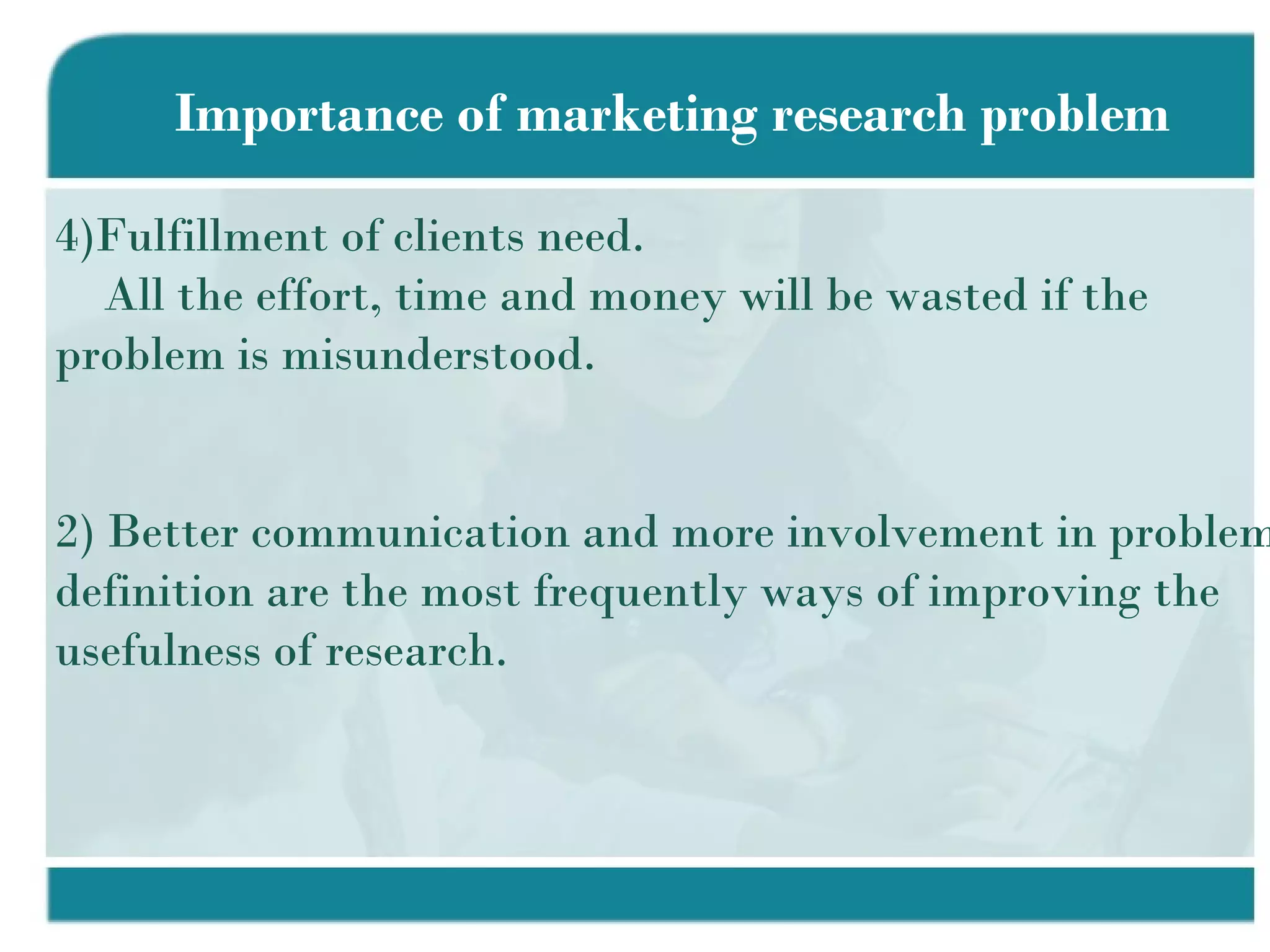 Importance of marketing research problem Fulfillment of clients need. All the effort, time and money will be wasted if the  problem is misunderstood. 2) Better communication and more involvement in problem definition are the most frequently ways of improving the usefulness of research. 