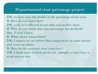 Departmental store patronage project DM: we have seen the decline in the patronage of our store. R: How do you know that? DM : well, it is reflected in our sales and market share. R: Why do you think that your patronage has declined? Dm : I wish I knew. R: What about competition? DM: I suspect we are better than competitors on some factors and worse on others. R: How do the customer view your store? DM: I think most of them positively, altough we may have a weak area or two. 
