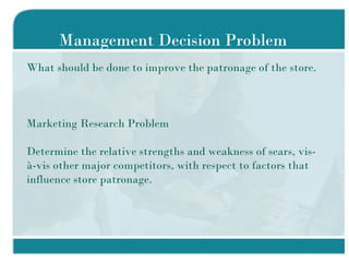 Management Decision Problem What should be done to improve the patronage of the store.  Marketing Research Problem Determine the relative strengths and weakness of sears, vis-à-vis other major competitors, with respect to factors that influence store patronage. 