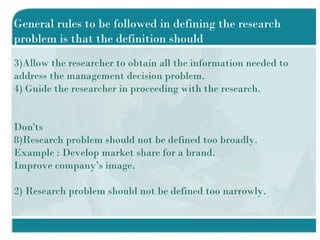 General rules to be followed in defining the research problem is that the definition should Allow the researcher to obtain all the information needed to address the management decision problem. Guide the researcher in proceeding with the research. Don'ts Research problem should not be defined too broadly. Example : Develop market share for a brand. Improve company’s image. 2) Research problem should not be defined too narrowly. 
