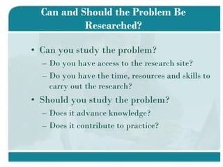 Can and Should the Problem Be Researched? Can you study the problem? Do you have access to the research site? Do you have the time, resources and skills to carry out the research? Should you study the problem? Does it advance knowledge? Does it contribute to practice? 
