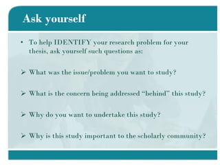 Ask yourself To help IDENTIFY your research problem for your thesis, ask yourself such questions as: What was the issue/problem you want to study? What is the concern being addressed “behind” this study? Why do you want to undertake this study? Why is this study important to the scholarly community? 