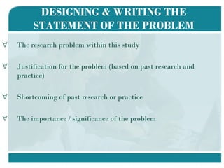 DESIGNING & WRITING THE STATEMENT OF THE PROBLEM The research problem within this study Justification for the problem (based on past research and practice) Shortcoming of past research or practice The importance / significance of the problem  
