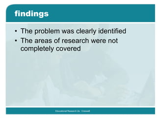 findings The problem was clearly identified  The areas of research were not completely covered Educational Research 2e:  Creswell 