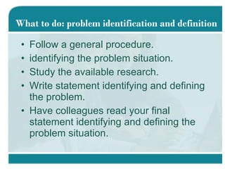Follow a general procedure. identifying the problem situation. Study the available research. Write statement identifying and defining the problem. Have colleagues read your final statement identifying and defining the problem situation. What to do: problem identification and definition 