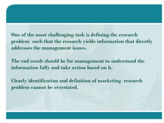 One of the most challenging task is defining the research problem  such that the research yields information that directly addresses the management issues. The end result should be for management to understand the information fully and take action based on it. Clearly identification and definition of marketing  research problem cannot be overstated. 