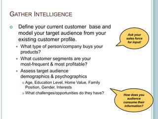 Gather IntelligenceDefine your current customer  base and model your target audience from your existing customer profile.What type of person/company buys your products?What customer segments are your most-frequent & most profitable?Assess target audience demographics & psychographicsAge, Education Level, Home Value, Family Position, Gender, InterestsWhat challenges/opportunities do they have?Ask your sales force for input!How does you audience consume their information?