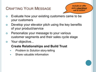 Crafting Your MessageEvaluate how your existing customers came to be your customersDevelop your elevator pitch using the key benefits of your product/servicePersonalize your message to your various customer segments and their sales cycle stageYour objective...  Create Relationships and Build TrustProblem to Solution story-tellingShare valuable informationInclude an offer and a clear/direct call to action!