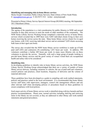 Identifying and managing risks in home library services
Mylee Joseph Consultant, Public Library Services, State Library of New South Wales
E: mjoseph@sl.nsw.gov.au T: 02) 9273 1521 twitter : @myleejoseph

Presented at Home Library Service Special Interest Group (HLSSIG) meeting, 6th September
2011 Pakenham Library

Introduction
The ageing of the population is a vital consideration for public libraries in NSW and around
Australia as they plan services to meet the needs of older members of the community. The
NSW Home Library Service Working Group completed a statewide survey of home library
services which revealed that in 2009 there were 4,883 individual clients living in their own
homes receiving the service across the state. Many home library service clients live in aged
care homes, with 2,561 receiving individual service and an estimated 7,629 clients accessing
bulk loans at their aged care home.

The survey also revealed that the NSW home library service workforce is made up of both
paid staff (203) and contractors (9) contributing 1,831 hours per week. In addition, 390
volunteers contribute a further 405 hours per week, in many cases libraries rely on these
volunteers to provide the service. Naturally, with such a large group of people working to
provide home library services and the great variety of venues visited there are occupational
health and safety risks to be considered.

Identifying risks
In developing guidelines to identify risks in home library service activities, the NSW Home
Library Service Working Group acknowledged that there are a variety of models of home
library service delivery, including variations in vehicles, the use of paid staff and volunteers,
council policies and practices, client locations, frequency of deliveries and the volume of
materials delivered.

These guidelines have been developed as a guide to compiling safe work method statements,
policies and practices suited to the local environment. It is recommended that home library
service staff liaise with supervisors, managers, council risk management officers and any
other relevant staff when developing policies or procedures based on these guidelines to
ensure compliance with local policies.

Each major activity of home library service work is identified along with key hazards and best
practice recommendations. Please note, normal activities including shelving and retrieving
items in the library are not covered, as they are addressed in other library safe work method
statements and general procedures.




                                                                                               1
 