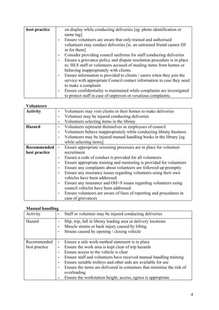 best practice       on display while conducting deliveries [eg. photo identification or
                    name tag]
                -   Ensure volunteers are aware that only trained and authorised
                    volunteers may conduct deliveries [ie. an untrained friend cannot fill
                    in for them]
                -   Consider providing council uniforms for staff conducting deliveries
                -   Ensure a grievance policy and dispute resolution procedure is in place
                    re: HLS staff or volunteers accused of stealing items from homes or
                    behaving inappropriately with clients.
                -   Ensure information is provided to clients / carers when they join the
                    service with appropriate Council contact information in case they need
                    to make a complaint.
                -   Ensure confidentiality is maintained while complaints are investigated
                    to protect staff in case of unproven or vexatious complaints.

Volunteers
Activity        -   Volunteers may visit clients in their homes to make deliveries
                -   Volunteer may be injured conducting deliveries
                -   Volunteers selecting items in the library
Hazard          -   Volunteers represent themselves as employees of council
                -   Volunteers behave inappropriately while conducting library business
                -   Volunteers may be injured manual handling books in the library [eg.
                    while selecting items]
Recommended -       Ensure appropriate screening processes are in place for volunteer
best practice       recruitment
              -     Ensure a code of conduct is provided for all volunteers
              -     Ensure appropriate training and mentoring is provided for volunteers
              -     Ensure any complaints about volunteers are followed up promptly
              -     Ensure any insurance issues regarding volunteers using their own
                    vehicles have been addressed.
                -   Ensure any insurance and OH+S issues regarding volunteers using
                    council vehicles have been addressed.
                -   Ensure volunteers are aware of lines of reporting and procedures in
                    case of grievances

Manual handling
Activity       -    Staff or volunteer may be injured conducting deliveries
Hazard          -   Slip, trip, fall in library loading area or delivery locations
                -   Muscle strains or back injury caused by lifting
                -   Strains caused by opening / closing vehicle

Recommended     -   Ensure a safe work method statement is in place
best practice   -   Ensure the work area is kept clear of trip hazards
                -   Ensure access to the vehicle is clear
                -   Ensure staff and volunteers have received manual handling training
                -   Ensure suitable trolleys and other aids are available for use
                -   Ensure the items are delivered in containers that minimise the risk of
                    overloading
                -   Ensure the workstation height, access, egress is appropriate


                                                                                             4
 