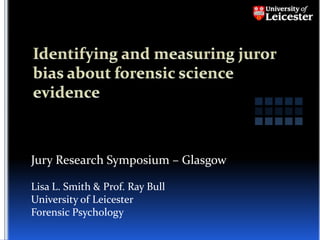 Identifying and measuring juror bias about forensic science evidence Jury Research Symposium – Glasgow Lisa L. Smith & Prof. Ray Bull University of Leicester Forensic Psychology 