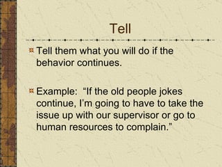 Tell Tell them what you will do if the behavior continues. Example:  “If the old people jokes continue, I’m going to have to take the issue up with our supervisor or go to human resources to complain.” 