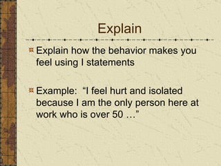 Explain Explain how the behavior makes you feel using I statements Example:  “I feel hurt and isolated because I am the only person here at work who is over 50 …” 