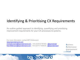 Identifying & Prioritising CX Requirements
Business
Performance
Improvement
in the Cloud
An outline guided approach to identifying, quantifying and prioritising
improvement requirements for your CX processes & systems.
For more information, contact BPI OnDemand:
www.bpiondemand.com
michael.evans@bpiondemand.com ; +44 (0)7816 787293 ; @bpimichael
fred.Wilkinson@bpiondemand.com ; +44 (0)7717 004030 ; @bpiondemand
 