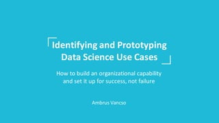 Identifying	and	Prototyping	
Data	Science	Use	Cases
How	to	build	an	organizational	capability	
and	set	it	up	for	success,	not	failure
Ambrus	Vancso
 