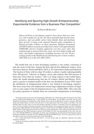 American Economic Review 2017, 107(8): 2278–2307
https://doi.org/10.1257/aer.20151404
2278
Identifying and Spurring High-Growth Entrepreneurship:
Experimental Evidence from a Business Plan Competition†
By David McKenzie*
Almost all firms in developing countries have fewer than ten work-
ers, with a modal size of one. Are there potential high-growth entre-
preneurs, and can public policy help identify them and facilitate
their growth? A large-scale national business plan competition in
Nigeria provides evidence on these questions. Random assignment
of US$34 million in grants provided each winner with approximately
US$50,000. Surveys tracking applicants over five years show that
winning leads to greater firm entry, more survival, higher profits and
sales, and higher employment, including increases of over 20 per-
centage points in the likelihood of a firm having ten or more workers.
(JEL D22, L11, L26, L53, M13, O14)
The modal firm size in most developing countries is one worker, consisting of
only the owner of the firm. Among the firms that do hire additional workers, most
hire fewer than ten. Hsieh and Olken (2014, p. 93) report that in India and Indonesia
“the fraction of firms with less than 10 workers is almost visually indistinguishable
from 100 percent.” Likewise in Nigeria, survey data indicate that 99.6 percent of
firms have fewer than ten workers.1
This is in sharp contrast to the United States,
where the modal manufacturing firm has 45 workers (Hsieh and Klenow 2014),
and is a puzzle to standard models of the firm size distribution (Lucas 1978) unless
the distribution of entrepreneurial talent is very limited in developing countries.
The move away from self-employment toward wage employment in firms of larger
sizes is a key aspect of the development process (e.g., Gollin 2002). This raises the
key policy questions of whether there are constrained entrepreneurs in developing
1 
Analysis of nonfarm enterprises from the 2012/2013 Living Standards Measurement Study, kindly provided
by Johanne Buba. 
* Development Research Group, the World Bank, MSN MC3-307, 1818 H Street NW, Washington, DC 20433
(email: dmckenzie@worldbank.org). I thank DFID, the World Bank, the WLSME trust fund, and the John
Templeton Foundation for funding this study, Halima Zarma and Yuvraj Pathak for research assistance, Michael
Wong and Anthea Dickie for their work and advice on the operational side of this project, and Muyi Aina and
Olasupo Olusi for their advice on how the program operated in practice. Comments from five anonymous ref-
erees, Lorenzo Casaburi, Giacomo de Giorgi, Antoinette Schoar, and seminar participants at CGD, Columbia,
Georgetown, HBS, HECER, the IPA-SME conference, ITAM, Oxford, the NBER, Stanford, Wharton, the World
Bank, and the Youth Employment Summit in Abuja are greatly appreciated. A pre-analysis plan for this work was
first registered in the J-PAL hypothesis registry on November 14, 2012, and subsequently in the AEA trial reg-
istry (AEA-RCTR-0000078) on September 24, 2013, and in the Registry for International Development Impact
Evaluations (RIDIE) on October 10, 2013 (RIDIE-STUDY-ID-52559be5a72eb). All views expressed are those of
the author and do not necessarily reflect those of the World Bank. 
† 
Go to https://doi.org/10.1257/aer.20151404 to visit the article page for additional materials and author
disclosure statement.
 