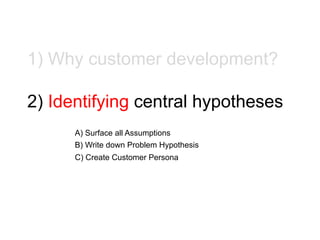 1) Why customer development?
2) Identifying central hypotheses
A) Surface all Assumptions
B) Write down Problem Hypothesis...