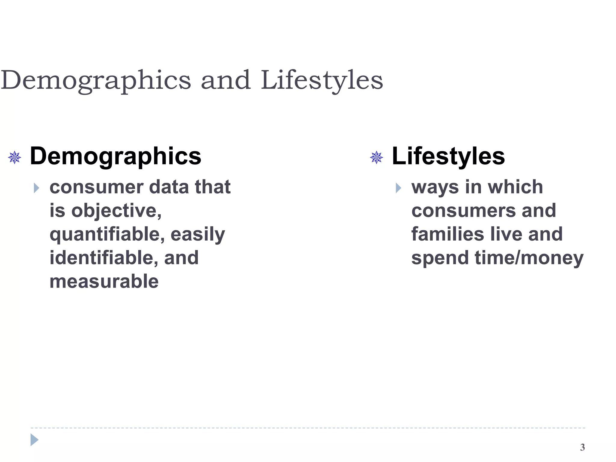 Demographics and Lifestyles
 Demographics
 consumer data that
is objective,
quantifiable, easily
identifiable, and
measurable
 Lifestyles
 ways in which
consumers and
families live and
spend time/money
3
 