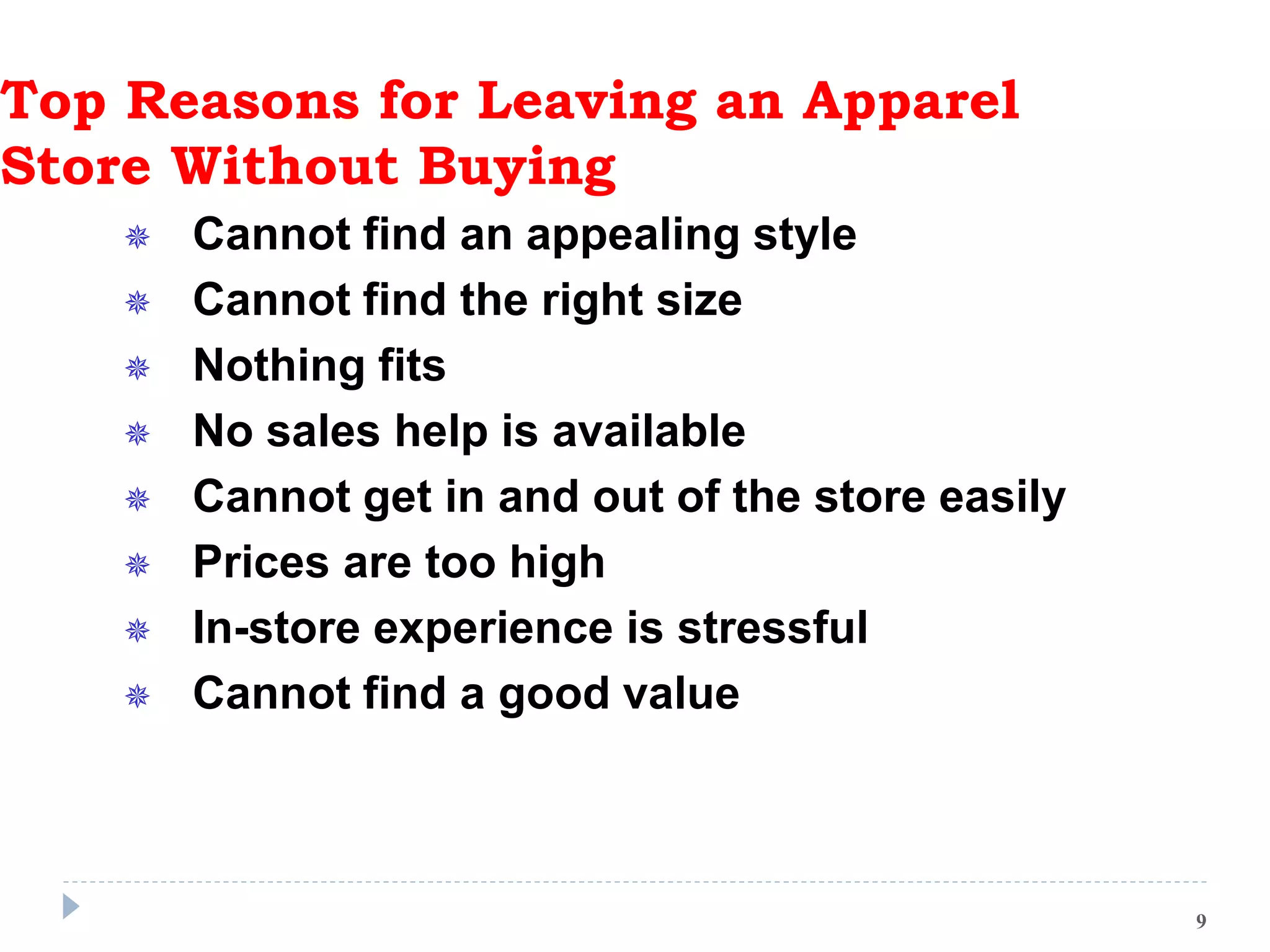Top Reasons for Leaving an Apparel
Store Without Buying
 Cannot find an appealing style
 Cannot find the right size
 Nothing fits
 No sales help is available
 Cannot get in and out of the store easily
 Prices are too high
 In-store experience is stressful
 Cannot find a good value
9
 