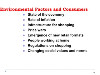Environmental Factors and Consumers
 State of the economy
 Rate of inflation
 Infrastructure for shopping
 Price wars
 Emergence of new retail formats
 People working at home
 Regulations on shopping
 Changing social values and norms
16
 