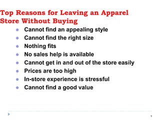 Top Reasons for Leaving an Apparel
Store Without Buying
 Cannot find an appealing style
 Cannot find the right size
 Nothing fits
 No sales help is available
 Cannot get in and out of the store easily
 Prices are too high
 In-store experience is stressful
 Cannot find a good value
9
 