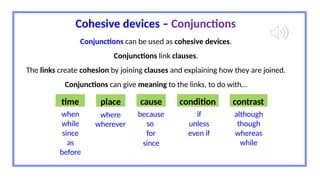 Cohesive devices – Conjunctions
Conjunctions can be used as cohesive devices.
Conjunctions link clauses.
The links create cohesion by joining clauses and explaining how they are joined.
Conjunctions can give meaning to the links, to do with…
time place cause condition contrast
when
while
since
as
before
where
wherever
because
so
for
since
if
unless
even if
although
though
whereas
while
 
