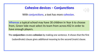 Cohesive devices – Conjunctions
Whereas a typical school may have 30 children in Year 6 to choose
from, Green Vale must select its team from across KS2 in order to
have enough players.
With conjunctions, a text has more cohesion.
The conjunction creates cohesion by making one sentence. It shows that the first
(subordinate) clause gives additional meaning to the second (main) clause.
 