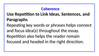Coherence
Use Repetition to Link Ideas, Sentences, and
Paragraphs
Repeating key words or phrases helps connect
and focus idea(s) throughout the essay.
Repetition also helps the reader remain
focused and headed in the right direction.
 