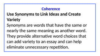 Coherence
Use Synonyms to Link Ideas and Create
Variety
Synonyms are words that have the same or
nearly the same meaning as another word.
They provide alternative word choices that
can add variety to an essay and can help
eliminate unnecessary repetition.
 