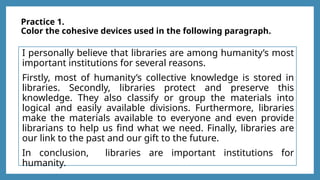 Practice 1.
Color the cohesive devices used in the following paragraph.
I personally believe that libraries are among humanity’s most
important institutions for several reasons.
Firstly, most of humanity’s collective knowledge is stored in
libraries. Secondly, libraries protect and preserve this
knowledge. They also classify or group the materials into
logical and easily available divisions. Furthermore, libraries
make the materials available to everyone and even provide
librarians to help us find what we need. Finally, libraries are
our link to the past and our gift to the future.
In conclusion, libraries are important institutions for
humanity.
 