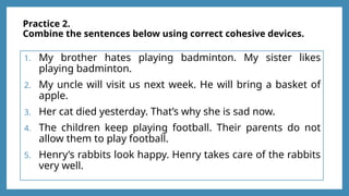 Practice 2.
Combine the sentences below using correct cohesive devices.
1. My brother hates playing badminton. My sister likes
playing badminton.
2. My uncle will visit us next week. He will bring a basket of
apple.
3. Her cat died yesterday. That’s why she is sad now.
4. The children keep playing football. Their parents do not
allow them to play football.
5. Henry’s rabbits look happy. Henry takes care of the rabbits
very well.
 