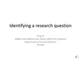 Identifying a research question
Tong SF
MBBS (UM) MMed (Fam Med) (UKM) PhD (Sydney)
Department of Family Medicine
FPUKM
 