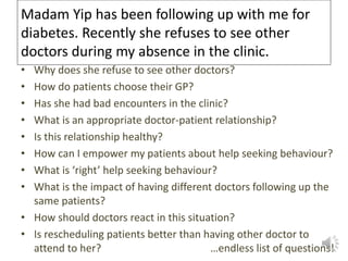Madam Yip has been following up with me for
diabetes. Recently she refuses to see other
doctors during my absence in the clinic.
• Why does she refuse to see other doctors?
• How do patients choose their GP?
• Has she had bad encounters in the clinic?
• What is an appropriate doctor-patient relationship?
• Is this relationship healthy?
• How can I empower my patients about help seeking behaviour?
• What is ‘right’ help seeking behaviour?
• What is the impact of having different doctors following up the
same patients?
• How should doctors react in this situation?
• Is rescheduling patients better than having other doctor to
attend to her? …endless list of questions!
 