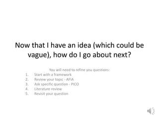 Now that I have an idea (which could be
vague), how do I go about next?
You will need to refine you questions:
1. Start with a framework
2. Review your topic - AFIA
3. Ask specific question - PICO
4. Literature review
5. Revisit your question
 