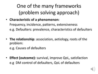 One of the many frameworks
(problem solving approach)
• Characteristic of a phenomenon:
Frequency, incidence, patterns, extensiveness
e.g. Defaulters: prevalence, characteristics of defaulters
• The relationship: association, aetiology, roots of the
problem:
e.g. Causes of defaulters
• Effect (outcome): survival, improve QoL, satisfaction
e.g DM control of defaulters, QoL of defaulters
 