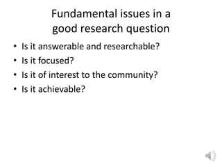 Fundamental issues in a
good research question
• Is it answerable and researchable?
• Is it focused?
• Is it of interest to the community?
• Is it achievable?
 