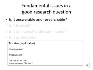 Fundamental issues in a
good research question
• Is it answerable and researchable?
• Is it focused?
• Is it of interest to the community?
• Is it achievable?
Testable (explorable)
What is yellow?
What is health?
The reason for late
presentation of DM foot?
 