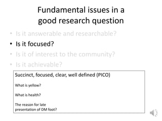 Fundamental issues in a
good research question
• Is it answerable and researchable?
• Is it focused?
• Is it of interest to the community?
• Is it achievable?
Succinct, focused, clear, well defined (PICO)
What is yellow?
What is health?
The reason for late
presentation of DM foot?
 
